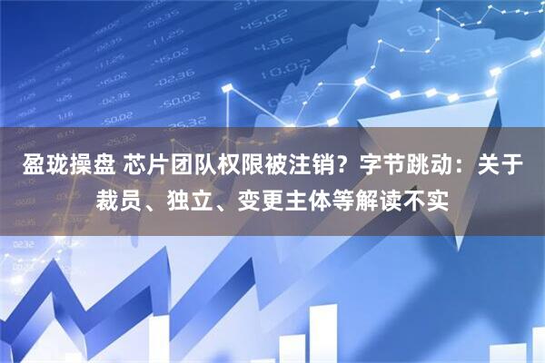 盈珑操盘 芯片团队权限被注销？字节跳动：关于裁员、独立、变更主体等解读不实