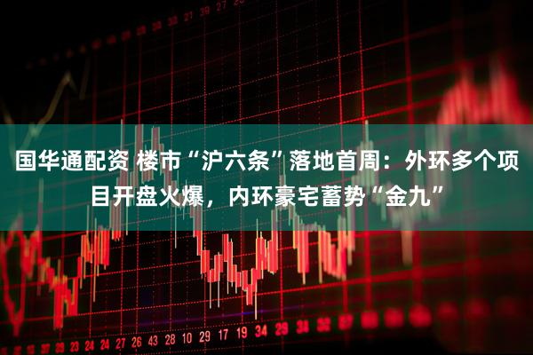 国华通配资 楼市“沪六条”落地首周：外环多个项目开盘火爆，内环豪宅蓄势“金九”