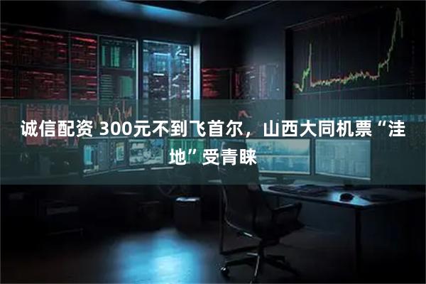 诚信配资 300元不到飞首尔，山西大同机票“洼地”受青睐