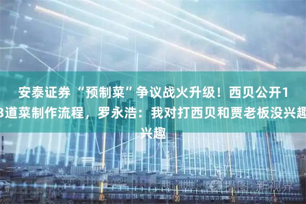 安泰证券 “预制菜”争议战火升级！西贝公开13道菜制作流程，罗永浩：我对打西贝和贾老板没兴趣