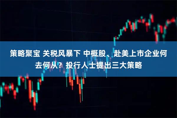 策略聚宝 关税风暴下 中概股、赴美上市企业何去何从？投行人士提出三大策略