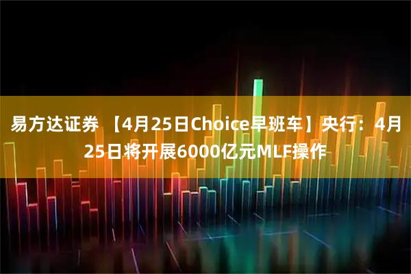 易方达证券 【4月25日Choice早班车】央行：4月25日将开展6000亿元MLF操作