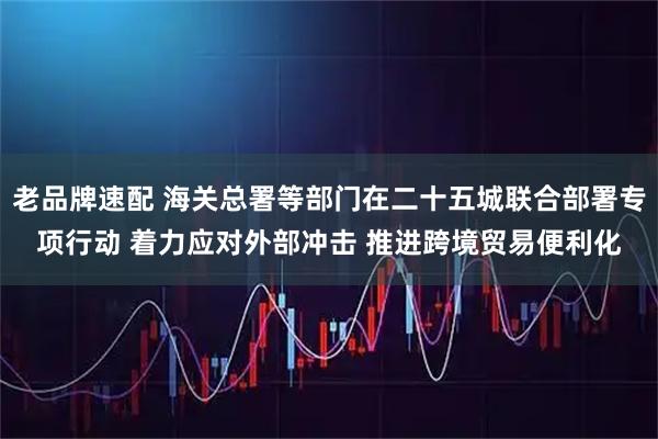 老品牌速配 海关总署等部门在二十五城联合部署专项行动 着力应对外部冲击 推进跨境贸易便利化