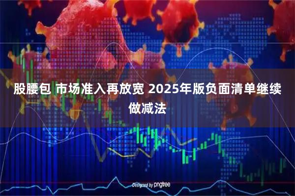 股腰包 市场准入再放宽 2025年版负面清单继续做减法