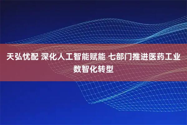 天弘忧配 深化人工智能赋能 七部门推进医药工业数智化转型
