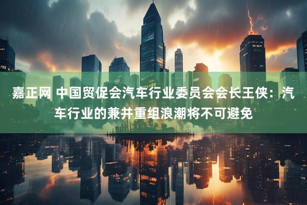 嘉正网 中国贸促会汽车行业委员会会长王侠：汽车行业的兼并重组浪潮将不可避免