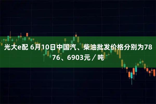 光大e配 6月10日中国汽、柴油批发价格分别为7876、6903元／吨