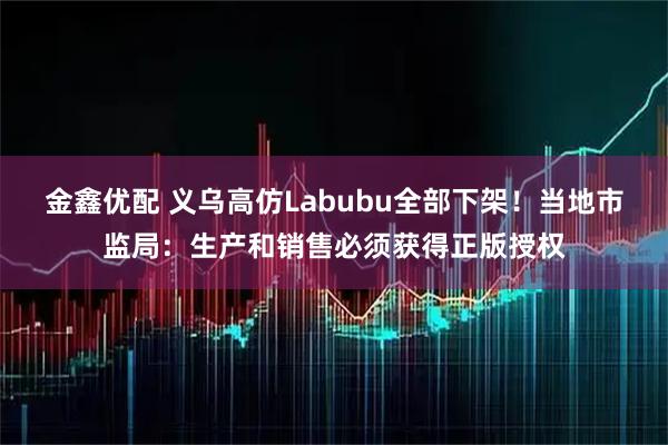 金鑫优配 义乌高仿Labubu全部下架！当地市监局：生产和销售必须获得正版授权