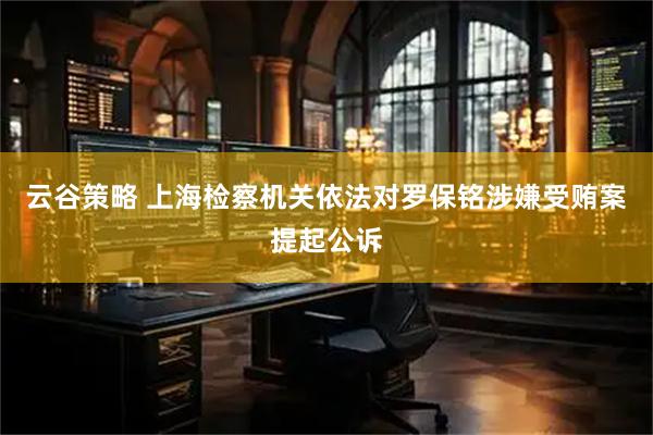 云谷策略 上海检察机关依法对罗保铭涉嫌受贿案提起公诉