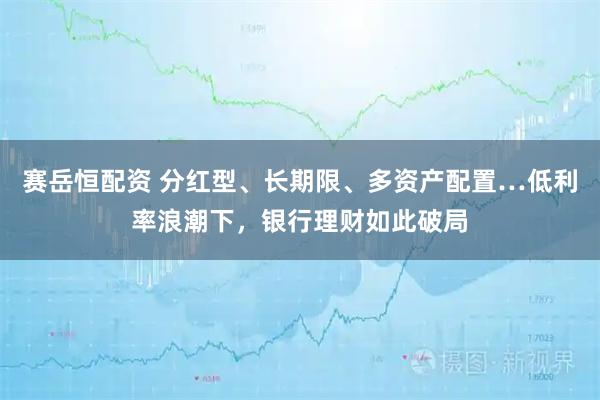 赛岳恒配资 分红型、长期限、多资产配置…低利率浪潮下，银行理财如此破局
