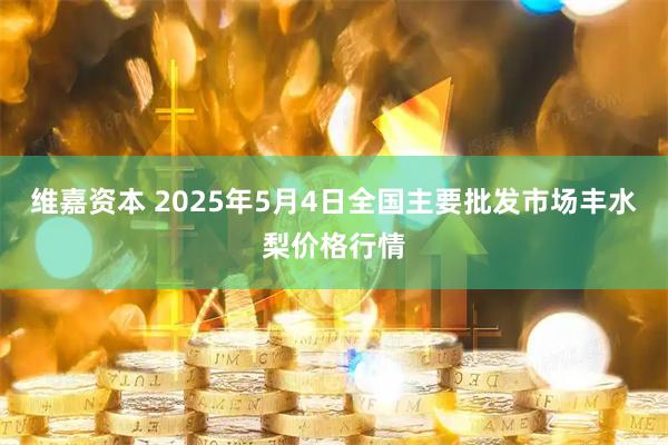 维嘉资本 2025年5月4日全国主要批发市场丰水梨价格行情
