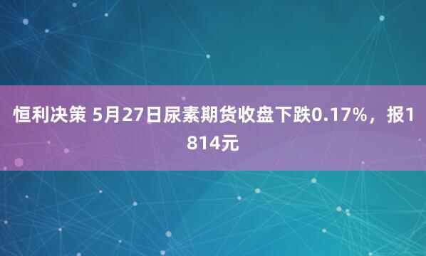 恒利决策 5月27日尿素期货收盘下跌0.17%，报1814元