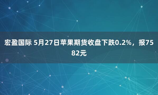 宏盈国际 5月27日苹果期货收盘下跌0.2%，报7582元