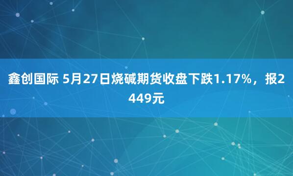 鑫创国际 5月27日烧碱期货收盘下跌1.17%，报2449元
