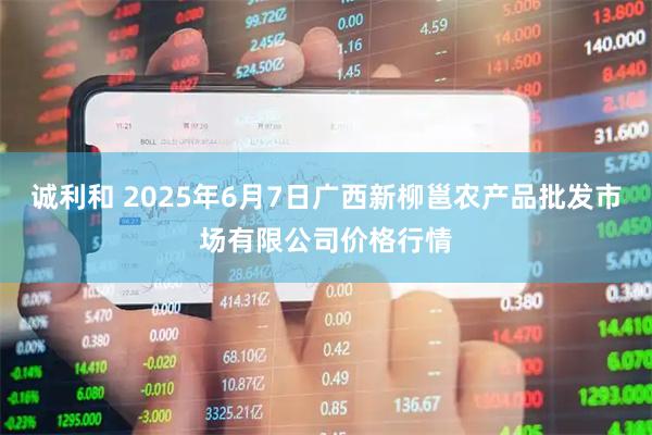 诚利和 2025年6月7日广西新柳邕农产品批发市场有限公司价格行情