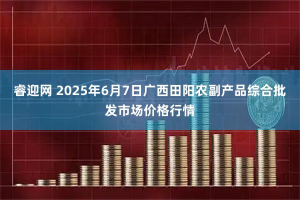 睿迎网 2025年6月7日广西田阳农副产品综合批发市场价格行情