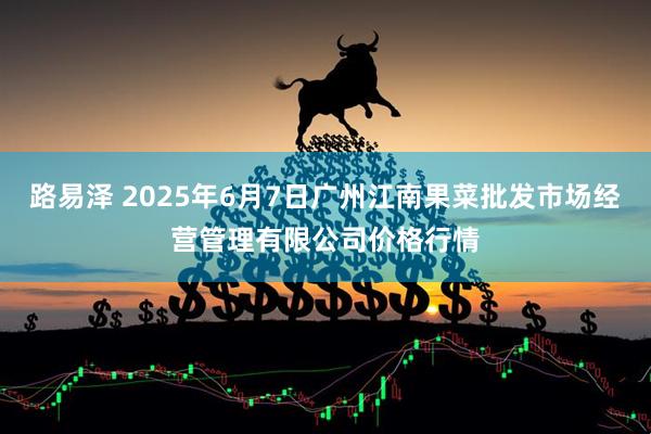 路易泽 2025年6月7日广州江南果菜批发市场经营管理有限公司价格行情