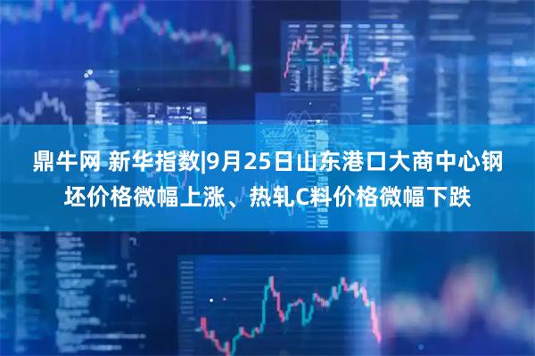 鼎牛网 新华指数|9月25日山东港口大商中心钢坯价格微幅上涨、热轧C料价格微幅下跌