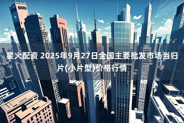 星火配资 2025年9月27日全国主要批发市场当归片(小片型)价格行情