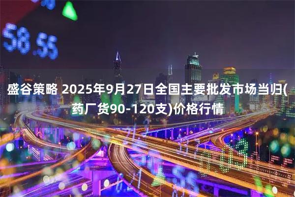 盛谷策略 2025年9月27日全国主要批发市场当归(药厂货90-120支)价格行情