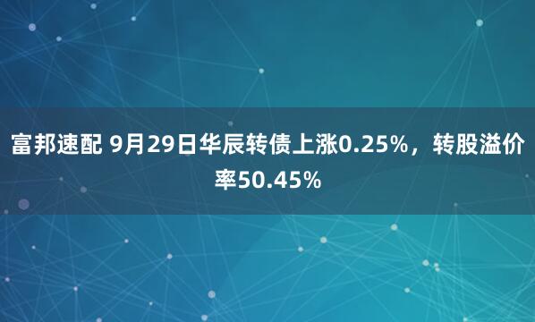 富邦速配 9月29日华辰转债上涨0.25%，转股溢价率50.45%