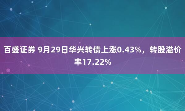 百盛证券 9月29日华兴转债上涨0.43%，转股溢价率17.22%