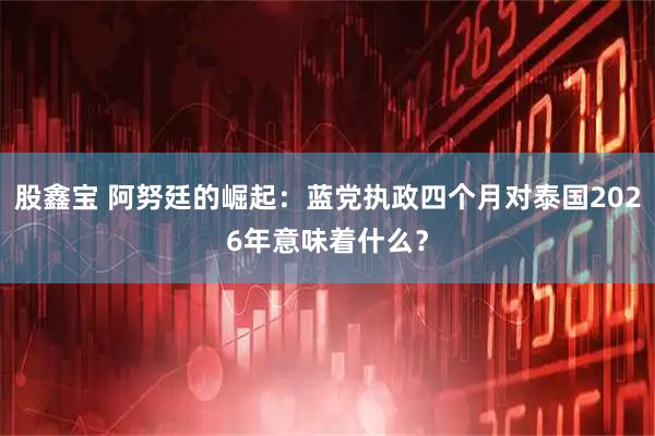 股鑫宝 阿努廷的崛起：蓝党执政四个月对泰国2026年意味着什么？