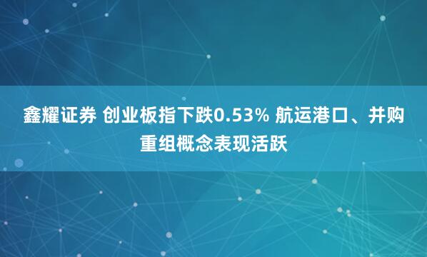 鑫耀证券 创业板指下跌0.53% 航运港口、并购重组概念表现活跃