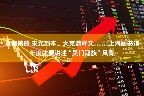 永信策略 宋元刻本、大克鼎释文……上海图书馆年度大展讲述“吴门冠族”风骨