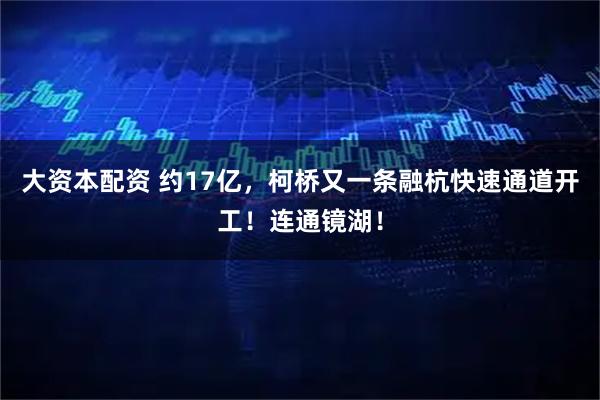 大资本配资 约17亿，柯桥又一条融杭快速通道开工！连通镜湖！