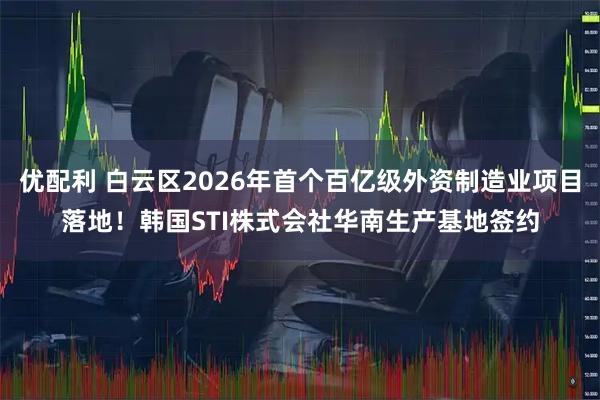 优配利 白云区2026年首个百亿级外资制造业项目落地！韩国STI株式会社华南生产基地签约