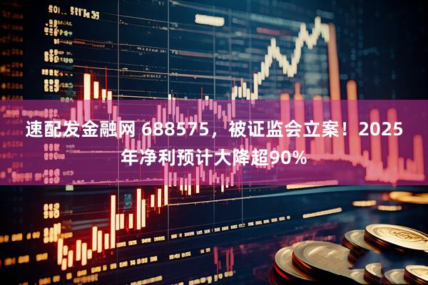速配发金融网 688575，被证监会立案！2025年净利预计大降超90%