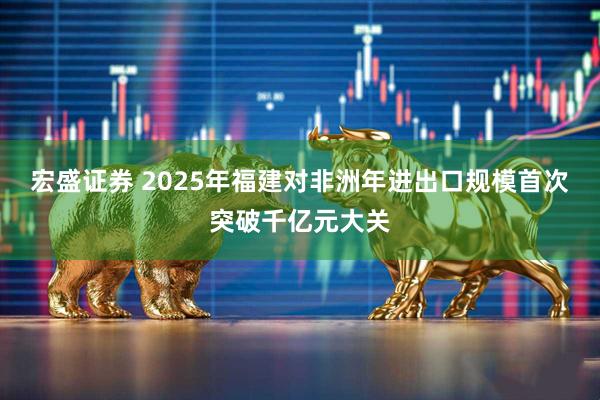 宏盛证券 2025年福建对非洲年进出口规模首次突破千亿元大关