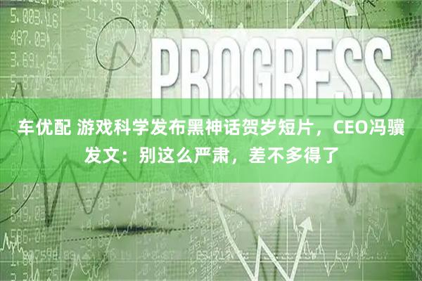 车优配 游戏科学发布黑神话贺岁短片，CEO冯骥发文：别这么严肃，差不多得了