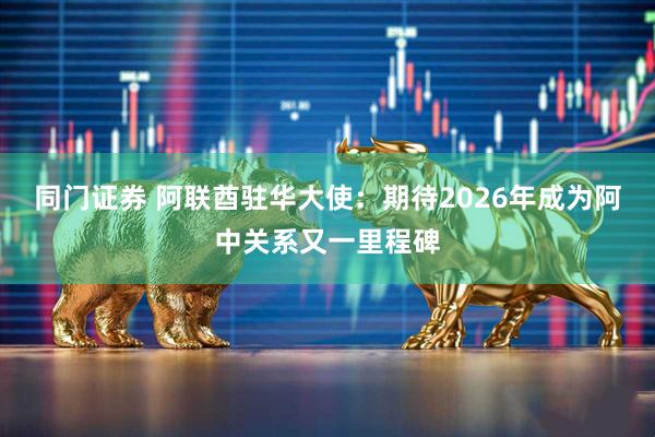 同门证券 阿联酋驻华大使：期待2026年成为阿中关系又一里程碑