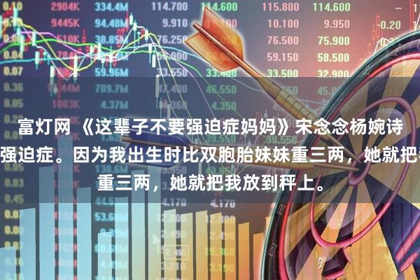 富灯网 《这辈子不要强迫症妈妈》宋念念杨婉诗 我妈有重度强迫症。因为我出生时比双胞胎妹妹重三两，她就把我放到秤上。