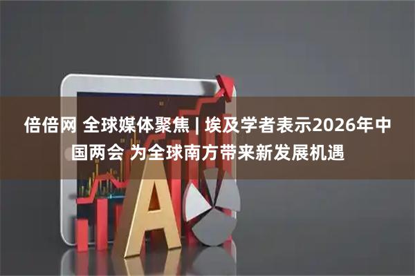 倍倍网 全球媒体聚焦 | 埃及学者表示2026年中国两会 为全球南方带来新发展机遇