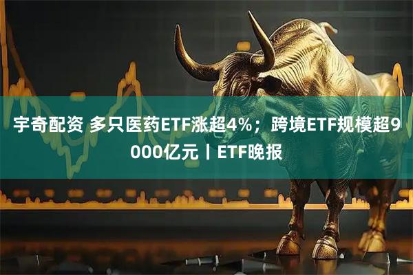 宇奇配资 多只医药ETF涨超4%；跨境ETF规模超9000亿元丨ETF晚报