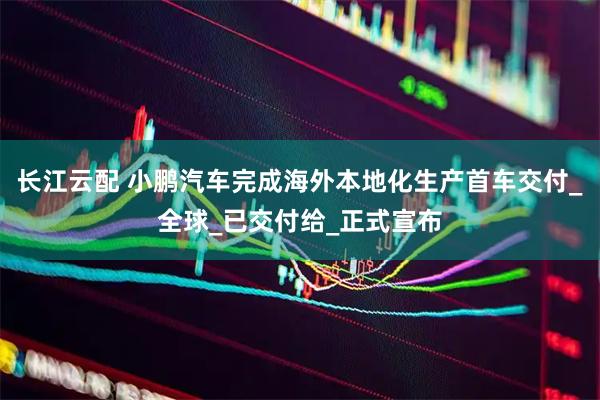 长江云配 小鹏汽车完成海外本地化生产首车交付_全球_已交付给_正式宣布